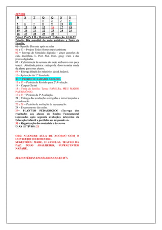 JUNHO
D S T Q Q S S
1 2 3 4
5 6 7 8 9 10 11
12 13 14 15 16 17 18
19 20 21 22 23 24 25
26 27 28 29 30
Painel: Profªs J II e Maternal I Colocação: 01.06.22
Painéis: Dia mundial do meio ambiente e Festa da
Família.
01= Reunião Docente após as aulas
01 a 03 – Projeto Todos Somos meio ambiente
02 = Entrega do Simulado digitado – cinco questões de
cada disciplina- L. Port. Mat. Hist., geog. Ciên. e das
provas digitadas.
03 = Culminância da semana do meio ambiente com peça
teatral. Atividade prática: cada profa. deverá enviar muda
de planta para seus alunos.
04 = Entrega (final) dos relatórios da ed. Infantil.
10= Aplicação do 1° Simulado.
11 = PROJETO: SABADO ALEGRE.
13 a 15 = Período de Revisão para 2ª Avaliação.
16 = Corpus Christi
18 - Festa da família: Tema: FAMILIA, MEU MAIOR
PATRIMÔNIO.
17 a 23 = Período da 2ª Avaliação.
24 = Entrega das avaliações corrigidas e notas lançadas a
coordenação.
27 e 28 = Período de avaliação de recuperação.
28 = Encerramento das aulas.
29= PLANTÃO PEDAGÓGICO (Entrega dos
resultados aos alunos do Ensino Fundamental
(aprovados após segunda avaliação), relatórios da
Educação Infantil e portfolio aos responsáveis.
30 = Organização dos materiais e das salas.
DIAS LETIVOS: 21
OBS: AGENDAR AULA DE ACORDO COM O
CONTEUDO DO BIMESTRE.
SUGESTÕES: MABE, 11 JANELAS, TEATRO DA
PAZ, POLO JOALHEIRO, SUPERCENTER
NAZARÉ,
JULHO FÉRIAS ESCOLARES COLETIVA
 
