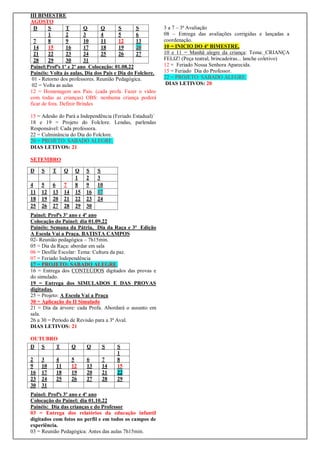 III BIMESTRE
AGOSTO
D S T Q Q S S
1 2 3 4 5 6
7 8 9 10 11 12 13
14 15 16 17 18 19 20
21 22 23 24 25 26 27
28 29 30 31
Painel:Profªs 1º e 2º ano Colocação: 01.08.22
Painéis: Volta ás aulas, Dia dos Pais e Dia do Folclore.
01 - Retorno dos professores. Reunião Pedagógica.
02 = Volta as aulas
12 = Homenagem aos Pais. (cada profa. Fazer o vídeo
com todas as crianças) OBS: nenhuma criança poderá
ficar de fora. Definir Brindes
15 = Adesão do Pará a Independência (Feriado Estadual)´
18 e 19 = Projeto do Folclore. Lendas, parlendas
Responsável: Cada professora.
22 = Culminância do Dia do Folclore.
20 = PROJETO: SABADO ALEGRE.
DIAS LETIVOS: 21
SETEMBRO
Painel: Profªs 3º ano e 4º ano
Colocação do Painel: dia 01.09.22
Painéis: Semana da Pátria, Dia da Raça e 3ª Edição
A Escola Vai a Praça. BATISTA CAMPOS
02- Reunião pedagógica – 7h15min.
05 = Dia da Raça: abordar em sala
06 = Desfile Escolar: Tema: Cultura da paz.
07 = Feriado Independência
17 = PROJETO: SABADO ALEGRE.
16 = Entrega dos CONTEÚDOS digitados das provas e
do simulado.
19 = Entrega dos SIMULADOS E DAS PROVAS
digitadas.
25 = Projeto: A Escola Vai a Praça
30 = Aplicação do II Simulado
21 = Dia da árvore: cada Profa. Abordará o assunto em
sala.
26 a 30 = Período de Revisão para a 3ª Aval.
DIAS LETIVOS: 21
OUTUBRO
Painel: Profªs 3º ano e 4º ano
Colocação do Painel: dia 01.10.22
Painéis: Dia das crianças e do Professor
03 = Entrega dos relatórios da educação infantil
digitados com fotos no perfil e em todos os campos de
experiência.
03 = Reunião Pedagógica: Antes das aulas 7h15min.
3 a 7 – 3ª Avaliação
08 – Entrega das avaliações corrigidas e lançadas a
coordenação.
10 = INICIO DO 4º BIMESTRE.
10 e 11 = Manhã alegre da criança: Tema: CRIANÇA
FELIZ! (Peça teatral, brincadeiras... lanche coletivo)
12 = Feriado Nossa Senhora Aparecida.
15 = Feriado Dia do Professor.
22 = PROJETO: SABADO ALEGRE.
DIAS LETIVOS: 20
D S T Q Q S S
1 2 3
4 5 6 7 8 9 10
11 12 13 14 15 16 17
18 19 20 21 22 23 24
25 26 27 28 29 30
D S T Q Q S S
1
2 3 4 5 6 7 8
9 10 11 12 13 14 15
16 17 18 19 20 21 22
23 24 25 26 27 28 29
30 31
 