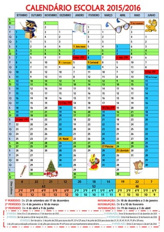 SETEMBRO OUTUBRO NOVEMBRO DEZEMBRO JANEIRO FEVEREIRO MARÇO ABRIL MAIO JUNHO
S
D 1 1 Dia Trabalhador
S 2 1 2
T 1 3 1 2 1 3
Q 2 4 2 3 2 4 1
Q 3 1 5 3 4 3 5 2
S 4 2 6 4 1 Ano novo 5 4 1 6 3
S 5 3 7 5 2 6 5 2 7 4
D 6 4 8 6 3 7 6 3 8 5
S 7 5 9 7 4 Iníc 2ºP 8 7 4 Iníc 3ºP 9 6
T 8 6 10 8 I. Conceição 5 9 Carnaval 8 5 10 7
Q 9 7 11 9 6 10 9 6 11 8
Q 10 8 12 10 7 11 10 7 12 9 Fim 3ºP
S 11 9 13 11 8 12 11 8 13 10 Dia Portugal
S 12 10 14 12 9 13 12 9 14 11
D 13 11 15 13 10 14 13 10 15 12
S 14 12 16 14 11 15 14 11 16 13
T 15 13 17 15 12 16 15 12 17 14
Q 16 14 18 16 13 17 16 13 18 15
Q 17 15 19 17 Fim 1ºP 14 18 17 14 19 16
S 18 16 20 18 15 19 18 Fim 2ºP 15 20 17
S 19 17 21 19 16 20 19 16 21 18
D 20 18 22 20 17 21 20 17 22 19
S 21 Iníc 1ºP 19 23 21 18 22 21 18 23 20
T 22 20 24 22 19 23 22 19 24 21
Q 23 21 25 23 20 24 23 20 25 22
Q 24 22 26 24 21 25 24 21 26 23
S 25 23 27 25 Natal 22 26 25 22 27 24
S 26 24 28 26 23 27 26 23 28 25
D 27 25 29 27 24 28 27 Páscoa 24 29 26
S 28 26 30 28 25 29 28 25 Liberdade 30 27
T 29 27 29 26 29 26 31 28
Q 30 28 30 27 30 27 29
Q 29 31 28 31 28 30
S 30 29 29
S 31 30 30
D 31
DiasLetivos
8 22 21 12 20 18 14 19 22 7
63 52 48
2ªF 3ªF 4ªF 5ªF 6ªF 2ªF 3ªF 4ªF 5ªF 6ªF 2ªF 3ªF 4ªF 5ªF 6ªF
13 12 13 13 12 10 10 10 11 11 9 10 10 10 9
1º PERÍODO: De 21 de setembro até 17 de dezembro INTERRUPÇÃO: De 18 de dezembro a 3 de janeiro
2º PERÍODO: De 4 de janeiro a 18 de março INTERRUPÇÃO: De 8 a 10 de fevereiro
3º PERÍODO: De 4 de abril a 9 de junho INTERRUPÇÃO: De 19 de março a 3 de abril
 