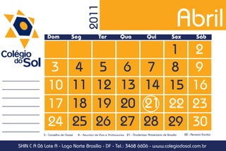 Abril

                                           2011
              Dom               Seg                Ter             Qua                   Qui                 Sex             Sáb

                                                                                                          1               2
               3                 4                5                6                   7                  8               9
               10                11              12                13                 14                  15              16
               17                18              19                20                 21                  22              23
               24                25              26                27                 28                  29              30
            5 - Conselho de Classe   8 - Reunião de Pais e Professores   21 - Tiradentes/ Aniversário de Brasília   22 - Recesso Escolar


SHIN C A 06 Lote A - Lago Norte Brasília - DF - Tel.: 3468 6606 - www.colegiodosol.com.br
 