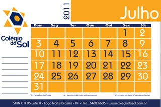 Julho

                                      2011
              Dom               Seg         Ter             Qua           Qui           Sex               Sáb

                                                   1                                                  2
              3                 4         5 6 7 8                                                     9
              10                11        12 13 14 15                                                 16
              17                18        19 20 21 22                                                 23
              24                25        26 27 28 29                                                 30
              31
           5 - Conselho de Classe     8 - Reunião de Pais e Professores         25 - Início do Ano e Semestre Letivo



SHIN C A 06 Lote A - Lago Norte Brasília - DF - Tel.: 3468 6606 - www.colegiodosol.com.br
 