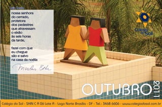 Luiz Costa
      nossa senhora
      do cerrado,
      protetora
      dos pedestres
      que atravessam
      o eixão
      às seis horas
      da tarde,

      fazei com que
      eu chegue
      são e salvo
      na casa da noélia




                                                    OUTUBRO


                                                                                                   2011
Colégio do Sol - SHIN C A 06 Lote A - Lago Norte Brasília - DF - Tel.: 3468 6606 - www.colegiodosol.com.br
 