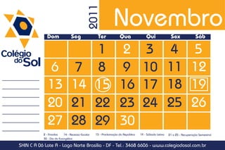 Novembro

                                           2011
             Dom               Seg                Ter             Qua                Qui               Sex               Sáb

                                                 1                2               3                   4               5
              6                 7                8                9               10                  11              12
              13                14               15               16              17                  18              19
              20                21               22               23              24                  25              26
              27                28               29               30
           2 - Finados    14 - Recesso Escolar   15 - Proclamação da República   19 - Sábado Letivo   21 a 25 - Recuperação Semestral
           30 - Dia do Evangélico

SHIN C A 06 Lote A - Lago Norte Brasília - DF - Tel.: 3468 6606 - www.colegiodosol.com.br
 