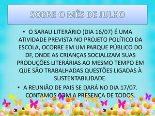 • O SARAU LITERÁRIO (DIA 16/07) É UMA
ATIVIDADE PREVISTA NO PROJETO POLÍTICO DA
ESCOLA, OCORRE EM UM PARQUE PÚBLICO DO
DF, ONDE AS CRIANÇAS SOCIALIZAM SUAS
PRODUÇÕES LITERÁRIAS AO MESMO TEMPO EM
QUE SÃO TRABALHADAS QUESTÕES LIGADAS À
SUSTENTABILIDADE.
• A REUNIÃO DE PAIS SE DARÁ NO DIA 17/07.
CONTAMOS COM A PRESENÇA DE TODOS.
 