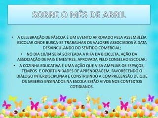 • A CELEBRAÇÃO DE PÁSCOA É UM EVENTO APROVADO PELA ASSEMBLÉIA
ESCOLAR ONDE BUSCA-SE TRABALHAR OS VALORES ASSOCIADOS À DATA
DESVINCULANDO DO SENTIDO COMERCIAL;
• NO DIA 10/04 SERÁ SORTEADA A RIFA DA BICICLETA, AÇÃO DA
ASSOCIAÇÃO DE PAIS E MESTRES, APROVADA PELO CONSELHO ESCOLAR;
• A COZINHA EDUCATIVA É UMA AÇÃO QUE VISA AMPLIAR OS ESPAÇOS,
TEMPOS E OPORTUNIDADES DE APRENDIZAGEM, FAVORECENDO O
DIÁLOGO INTERDISCIPLINAR E CONSTRUINDO A COMPREEENSÃO DE QUE
OS SABERES ENSINADOS NA ESCOLA ESTÃO VIVOS NOS CONTEXTOS
COTIDIANOS.
 