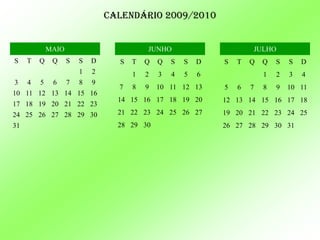 Calendário 2009/2010


             MAIO                         JUNHO                       JULHO
S    T   Q    Q     S   S   D     S   T   Q   Q   S   S   D   S   T   Q   Q   S   S   D
                        1   2         1   2   3   4   5   6               1   2   3   4
3    4   5    6     7   8   9
                                  7   8   9   10 11 12 13     5   6   7   8   9   10 11
10 11 12 13 14 15 16
                                  14 15 16 17 18 19 20        12 13 14 15 16 17 18
17 18 19 20 21 22 23
24 25 26 27 28 29 30              21 22 23 24 25 26 27        19 20 21 22 23 24 25
31                                28 29 30                    26 27 28 29 30 31
 