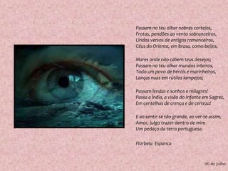 Passam no teu olhar nobres cortejos,Frotas, pendões ao vento sobranceiros,Lindos versos de antigos romanceiros,Céus do Oriente, em brasa, como beijos,Mares onde não cabem teus desejos;Passam no teu olhar mundos inteiros,Todo um povo de heróis e marinheiros,Lanças nuas em rútilos lampejos;Passam lendas e sonhos e milagres!Passa a Índia, a visão do Infante em Sagres,Em centelhas de crença e de certeza!E ao sentir-se tão grande, ao ver-te assim,Amor, julgo trazer dentro de mimUm pedaço da terra portuguesa.Florbela  Espanca20 de julho