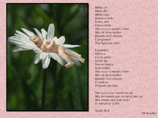 Minha cor Minha flor Minha cara Quarta estrela Letras, três Uma estrada Não sei se o mundo é bom Mas ele ficou melhor Quando você chegou E perguntou: Tem lugar pra mim? Espatódea Gineceu Cor de pólen Sol do dia Nuvem branca Sem sardas Não sei se o mundo é bom Mas ele ficou melhor Quando você chegou E explicou O mundo pra mim Não sei se esse mundo tá são Mas pro mundo que eu vim já não era Meu mundo não teria razão  Se não fosse a Zoé. Nando Reis 09 de julho 