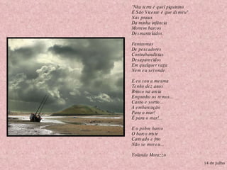 14 de julho “ Nha terra é quel piquinino É São Vicente é que di meu"  Nas praias Da minha infância Morrem barcos Desmantelados. Fantasmas  De pescadores Contrabandistas Desaparecidos Em qualquer vaga Nem eu sei onde. E eu sou a mesma Tenho dez anos Brinco na areia Empunho os remos... Canto e sorrio... A embarcação Para o mar! É para o mar!... E o pobre barco O barco triste Cansado e frio Não se moveu... Yolanda Morazzo  