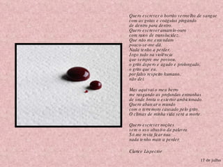 Quero escrever o borrão vermelho de sangue com as gotas e coágulos pingando de dentro para dentro. Quero escrever amarelo-ouro com raios de translucidez. Que não me entendam pouco-se-me-dá. Nada tenho a perder. Jogo tudo na violência que sempre me povoou, o grito áspero e agudo e prolongado, o grito que eu, por falso respeito humano, não dei. Mas aqui vai o meu berro me rasgando as profundas entranhas de onde brota o estertor ambicionado. Quero abarcar o mundo com o terremoto causado pelo grito. O clímax de minha vida será a morte. Quero escrever noções sem o uso abusivo da palavra. Só me resta ficar nua: nada tenho mais a perder. Clarice Lispector 17 de julho 