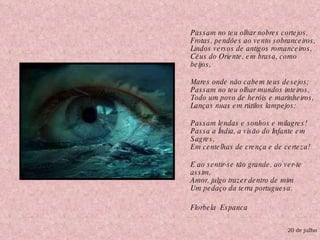 Passam no teu olhar nobres cortejos, Frotas, pendões ao vento sobranceiros, Lindos versos de antigos romanceiros, Céus do Oriente, em brasa, como beijos, Mares onde não cabem teus desejos; Passam no teu olhar mundos inteiros, Todo um povo de heróis e marinheiros, Lanças nuas em rútilos lampejos; Passam lendas e sonhos e milagres! Passa a Índia, a visão do Infante em Sagres, Em centelhas de crença e de certeza! E ao sentir-se tão grande, ao ver-te assim, Amor, julgo trazer dentro de mim Um pedaço da terra portuguesa. Florbela  Espanca 20 de julho 