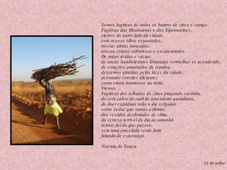 21 de julho Somos fugitivas de todos os bairros de zinco e caniço.  Fugitivas das Munhuanas e dos Xipamanines,  viemos do outro lado da cidade   com nossos olhos espantados,   nossas almas trançadas,  nossos corpos submissos e escancarados.    De mãos ávidas e vazias,  de ancas bamboleantes lâmpadas vermelhas se acendendo,   de corações amarrados de repulsa,  descemos atraídas pelas luzes da cidade,   acenando convites aliciantes   como sinais luminosos na noite.  Viemos ...  Fugitivas dos telhados de zinco pingando cacimba,   do sem sabor do caril de amendoim quotidiano,   do doer espáduas todo o dia vergadas   sobre sedas que outras exibirão,   dos vestidos desbotados de chita,   da certeza terrível do dia de amanhã   retrato fiel do que passou,   sem uma pincelada verde forte   falando de esperança.  Noémia de Souza 