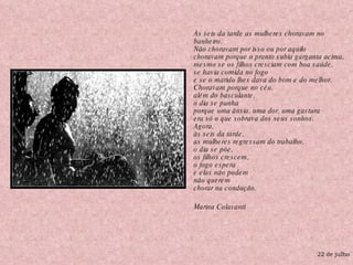 Às seis da tarde as mulheres choravam no banheiro. Não choravam por isso ou por aquilo choravam porque o pranto subia garganta acima, mesmo se os filhos cresciam com boa saúde, se havia comida no fogo e se o marido lhes dava do bom e do melhor. Choravam porque no céu, além do basculante, o dia se punha porque uma ânsia, uma dor, uma gastura era só o que sobrava dos seus sonhos. Agora,  às seis da tarde, as mulheres regressam do trabalho, o dia se põe, os filhos crescem, o fogo espera e elas não podem  não querem  chorar na condução. Marina Colasanti 22 de julho 