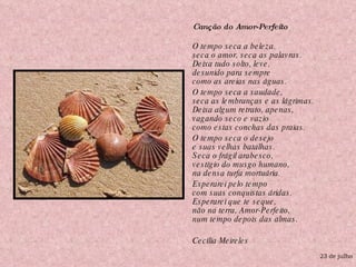 Canção do Amor-Perfeito  O tempo seca a beleza. seca o amor, seca as palavras. Deixa tudo solto, leve, desunido para sempre como as areias nas águas. O tempo seca a saudade, seca as lembranças e as lágrimas. Deixa algum retrato, apenas, vagando seco e vazio como estas conchas das praias. O tempo seca o desejo e suas velhas batalhas. Seca o frágil arabesco, vestígio do musgo humano, na densa turfa mortuária. Esperarei pelo tempo com suas conquistas áridas. Esperarei que te seque, não na terra, Amor-Perfeito, num tempo depois das almas. Cecília Meireles 23 de julho 
