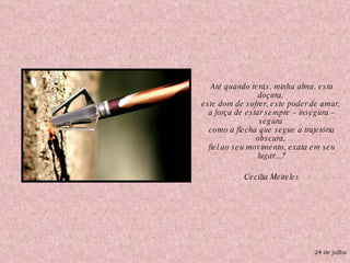 Até quando terás, minha alma, esta doçura,  este dom de sofrer, este poder de amar,  a força de estar sempre – insegura – segura  como a flecha que segue a trajetória obscura,  fiel ao seu movimento, exata em seu lugar...? Cecília Meireles 24 de julho 
