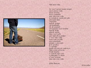 Não tem volta  Se você vai por muito tempo você nunca volta. Você retorna, Você contorna mas não tem volta a estrada te sopra pro alto pra outro lado enquanto aquele tempo vai mudando. Aí, de quando em quando você lembra aquele beijo, aquele medo, mas você sabe que tudo ficou antigo e você não volta nem com escolta nem amarrado porque o passado já te perdeu e o perigo muda mesmo de endereço Não existe pretexto. O dia mudou o carteiro não veio o principio é o meio e você retorna mas não tem volta. Zélia Duncan 25 de julho 