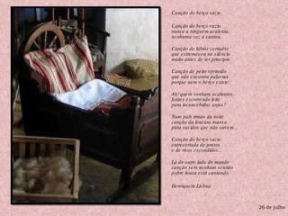 Canção do berço vazio  Canção do berço vazio nunca a ninguém acalenta, nenhuma voz a cantou. Canção de lábios cerrados que estremeceu no silêncio muito antes de ter princípio. Canção de peito oprimido que não encontra palavras porque nem o berço existe. Ah! quem sonhara acalantos, fontes escorrendo leite para inconcebidos anjos? Num país irmão da noite canção da loucura mansa para ouvidos que não ouvem... Canção do berço vazio entrecortada de pratos e de risos escondidos... Lá do outro lado do mundo  canção sem nenhum sentido pobre louca está cantando. Henriqueta Lisboa 26 de julho 