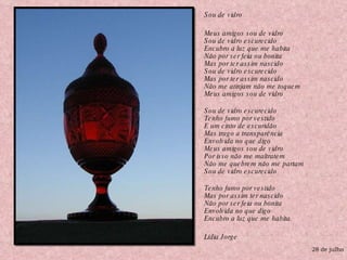 Sou de vidro Meus amigos sou de vidro Sou de vidro escurecido Encubro a luz que me habita Não por ser feia ou bonita Mas por ter assim nascido Sou de vidro escurecido Mas por ter assim nascido Não me atinjam não me toquem Meus amigos sou de vidro Sou de vidro escurecido Tenho fumo por vestido E um cinto de escuridão Mas trago a transparência  Envolvida no que digo Meus amigos sou de vidro Por isso não me maltratem Não me quebrem não me partam Sou de vidro escurecido Tenho fumo por vestido Mas por assim ter nascido Não por ser feia ou bonita Envolvida no que digo Encubro a luz que me habita. Lídia Jorge 28 de julho 