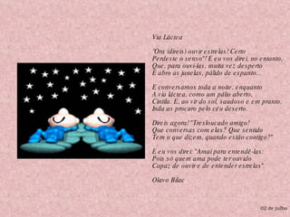 Via Láctea  “Ora (direis) ouvir estrelas! Certo Perdeste o senso"! E eu vos direi, no entanto, Que, para ouvi-las, muita vez desperto E abro as janelas, pálido de espanto... E conversamos toda a noite, enquanto A via láctea, como um pálio aberto, Cintila. E, ao vir do sol, saudoso e em pranto, Inda as procuro pelo céu deserto. Direis agora! "Tresloucado amigo! Que conversas com elas? Que sentido Tem o que dizem, quando estão contigo?" E eu vos direi: "Amai para entendê-las: Pois só quem ama pode ter ouvido Capaz de ouvir e de entender estrelas". Olavo Bilac  02 de julho 