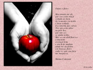 Frutos e flores Meu amado me diz que sou como maçã cortada ao meio. As sementes eu tenho é bem verdade. E a simetria das curvas Tive um certo rubor na pele lisa que não sei se ainda tenho. Mas se em abril floresce a macieira eu maçã feita e pra lá de madura ainda me desdobro em brancas flores cada vez que sua faca me traspassa. Marina Colasanti  29 de julho 