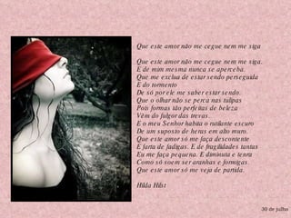 30 de julho Que este amor não me cegue nem me siga Que este amor não me cegue nem me siga.  E de mim mesma nunca se aperceba.  Que me exclua de estar sendo perseguida  E do tormento  De só por ele me saber estar sendo.  Que o olhar não se perca nas tulipas  Pois formas tão perfeitas de beleza  Vêm do fulgor das trevas.  E o meu Senhor habita o rutilante escuro  De um suposto de heras em alto muro.  Que este amor só me faça descontente  E farta de fadigas. E de fragilidades tantas  Eu me faça pequena. E diminuta e tenra  Como só soem ser aranhas e formigas.  Que este amor só me veja de partida. Hilda Hilst  
