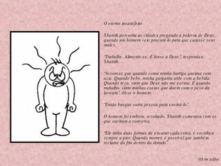 O eterno insatisfeito Shantih percorria as cidades pregando a palavra de Deus, quando um homem veio procurá-lo para que curasse seus males. “ Trabalhe. Alimente-se. E louve a Deus”, respondeu Shantih. “ Acontece que quando como minha barriga queima com azia. Quando bebo, minha garganta arde com a bebida. Quando rezo, sinto que Deus não me escuta. E quando trabalho, sinto minhas costas que doem com o peso da lavoura”, disse o homem. “ Então busque outra pessoa para ensiná-lo”. O homem foi embora, revoltado. Shantih comentou com os que ouviram a conversa. “ Ele tinha duas formas de encarar cada coisa, e escolheu sempre a pior. Quando morrer, é possível que também reclame do frio dentro do túmulo”. 03 de julho 