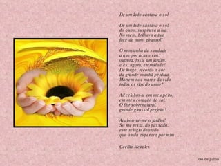 De um lado cantava o sol    De um lado cantava o sol, do outro, suspirava a lua. No meio, brilhava a tua face de ouro, girassol!    Ó montanha da saudade a que por acaso vim: outrora, foste um jardim, e és, agora, eternidade! De longe, recordo a cor da grande manhã perdida. Morrem nos mares da vida todos os rios do amor?    Ai! celebro-te em meu peito, em meu coração de sal, Ó flor sobrenatural, grande girassol perfeito!    Acabou-se-me o jardim! Só me resta, do passado, este relógio dourado que ainda esperava por mim . . . Cecília Meireles   04 de julho 