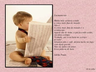 Ensinamento  Minha mãe achava estudo a coisa mais fina do mundo. Não é. A coisa mais fina do mundo é o sentimento. Aquele dia de noite, o pai fazendo serão, ela falou comigo: "Coitado, até essa hora no serviço pesado". Arrumou pão e café, deixou tacho no fogo com água quente, Não me falou em amor. Essa palavra de luxo. Adélia Prado 05 de julho 