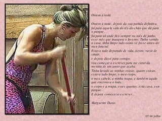 Ontem à noite Ontem à noite, depois da sua partida definitiva,  fui para aquela sala do rés-do-chão que dá para o parque,  fui para ali onde fico sempre no mês de junho, esse mês que inaugura o Inverno. Tinha varrido a casa, tinha limpo tudo como se fosse antes do meu funeral.  Estava tudo depurado de vida, isento, vazio de sinais,  e depois disse para comigo: vou começar a escrever para me curar da mentira de um amor que acaba.  Tinha lavado as minhas coisas, quatro coisas, estava tudo limpo, o meu corpo,  o meu cabelo, a minha roupa, e também aquilo que encerrava o todo,  o corpo e a roupa, estes quartos, esta casa, este parque.  E depois comecei a escrever...  Marguerite Duras 07 de julho 