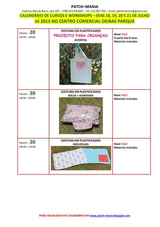 PATCH–MANIA
Galerias Alto da Barra, loja 105 – 2780-053 OEIRAS – Tel: 210 967 359 – email: patchmania1@gmail.com
CALENDÁRIO DE CURSOS E WORKSHOPS – DIAS 18, 19, 20 E 21 DE JULHO
DE 2013 NO CENTRO COMERCIAL OEIRAS PARQUE
PODE VISUALIZAR ESTE CALENDÁRIO EM www.patch-mania.blogspot.com
Sábado – 20
16h30 – 18h00
COSTURA EM PLASTIFICADOS
PROJECTO PARA CRIANÇAS
AVENTAL
Nível: Fácil
A partir dos 8 anos.
Materiais incluídos
Sábado – 20
18h30 – 20h00
COSTURA EM PLASTIFICADOS
BOLSA + ALMOFADA Nível: Fácil
Materiais incluídos
Sábado – 20
20H30 – 22h00
COSTURA EM PLASTIFICADOS
INDIVIDUAIS Nível: Fácil
Materiais incluídos
 