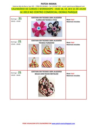 PATCH–MANIA
Galerias Alto da Barra, loja 105 – 2780-053 OEIRAS – Tel: 210 967 359 – email: patchmania1@gmail.com
CALENDÁRIO DE CURSOS E WORKSHOPS – DIAS 18, 19, 20 E 21 DE JULHO
DE 2013 NO CENTRO COMERCIAL OEIRAS PARQUE
PODE VISUALIZAR ESTE CALENDÁRIO EM www.patch-mania.blogspot.com
Domingo – 21
10h30 – 12h00
COSTURA EM TECIDOS 100% ALGODÃO
FLORES EM TECIDO E FITAS Nível: Fácil
Materiais incluídos
Domingo – 21
12h30 – 14h00
COSTURA EM TECIDOS 100% ALGODÃO
TÉCNICA FUROSHIKI Nível: Fácil
Materiais incluídos
Domingo – 21
14h30 – 16h00
COSTURA EM TECIDOS 100% ALGODÃO
BOLSA COM FECHO METÁLICO Nível: Fácil
Materiais incluídos
 