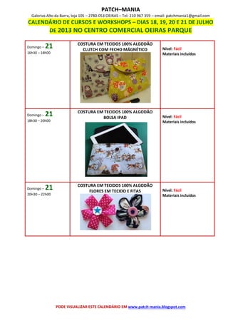 PATCH–MANIA
Galerias Alto da Barra, loja 105 – 2780-053 OEIRAS – Tel: 210 967 359 – email: patchmania1@gmail.com
CALENDÁRIO DE CURSOS E WORKSHOPS – DIAS 18, 19, 20 E 21 DE JULHO
DE 2013 NO CENTRO COMERCIAL OEIRAS PARQUE
PODE VISUALIZAR ESTE CALENDÁRIO EM www.patch-mania.blogspot.com
Domingo – 21
16h30 – 18h00
COSTURA EM TECIDOS 100% ALGODÃO
CLUTCH COM FECHO MÁGNÉTICO Nível: Fácil
Materiais incluídos
Domingo – 21
18h30 – 20h00
COSTURA EM TECIDOS 100% ALGODÃO
BOLSA IPAD Nível: Fácil
Materiais incluídos
Domingo – 21
20H30 – 22h00
COSTURA EM TECIDOS 100% ALGODÃO
FLORES EM TECIDO E FITAS Nível: Fácil
Materiais incluídos
 