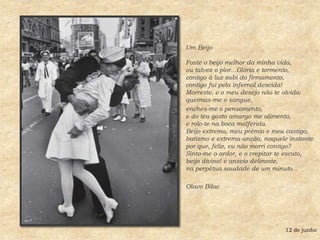 Um Beijo Foste o beijo melhor da minha vida,ou talvez o pior...Glória e tormento,contigo à luz subi do firmamento,contigo fui pela infernal descida!Morreste, e o meu desejo não te olvida:queimas-me o sangue, enches-me o pensamento,e do teu gosto amargo me alimento,e rolo-te na boca malferida.Beijo extremo, meu prêmio e meu castigo,batismo e extrema-unção, naquele instantepor que, feliz, eu não morri contigo?Sinto-me o ardor, e o crepitar te escuto,beijo divino! e anseio delirante,na perpétua saudade de um minuto...Olavo Bilac 12 de junho