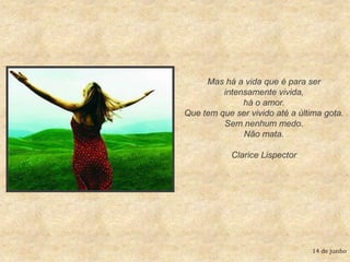 Mas há a vida que é para ser intensamente vivida, há o amor. Que tem que ser vivido até a última gota. Sem nenhum medo. Não mata.Clarice Lispector14 de junho