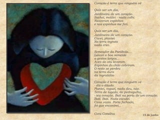 Coração é terra que ninguém vê Quis ser um dia, Jardineira de um coração.Sachei, moldei - nada colhi.Nasceram espinhose nos espinhos me feri. Quis ser um dia, Jardineira de um coração.Cavei, plantei.Na terra ingratanada criei. Semeador da Parábola...Lancei a boa sementea gestos largos...Aves do céu levaram.Espinhos do chão cobriram.O resto se perdeuna terra durada ingratidão Coração é terra que ninguém vê- diz o ditado.Plantei, reguei, nada deu, não.Terra de lagedo, de pedregulho,- teu coração. Bati na porta de um coração.Bati. Bati. Nada escutei.Casa vazia. Porta fechada,foi que encontrei...Cora Coralina 15 de junho