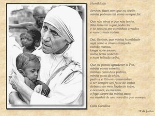 HumildadeSenhor, fazei com que eu aceite minha pobreza tal como sempre foi. Que não sinta o que não tenho. Não lamente o que podia ter e se perdeu por caminhos errados e nunca mais voltou. Dai, Senhor, que minha humildade seja como a chuva desejada caindo mansa, longa noite escura numa terra sedenta e num telhado velho. Que eu possa agradecer a Vós, minha cama estreita, minhas coisinhas pobres, minha casa de chão, pedras e tábuas remontadas. E ter sempre um feixe de lenha debaixo do meu fogão de taipa, e acender, eu mesma, o fogo alegre da minha casa na manhã de um novo dia que começa.Cora Coralina17 de junho