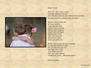 Saber Viver Não sei... Se a vida é curta ou longa demais pra nós, mas sei que nada do que vivemos tem sentido,se não tocamos o coração das pessoas. Muitas vezes basta ser: colo que acolhe, braço que envolve, palavra que conforta, silêncio que respeita, alegria que contagia, lágrima que corre, olhar que acaricia, desejo que sacia, amor que promove. E isso não é coisa de outro mundo, é o que dá sentido à vida. É o que faz com que ela não seja nem curta, nem longa demais, mas que seja intensa, verdadeira, pura... Enquanto durarCora Coralina01 de junho