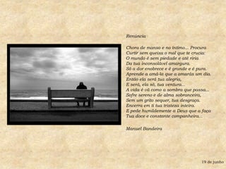 Renúncia Chora de manso e no íntimo... ProcuraCurtir sem queixa o mal que te crucia:O mundo é sem piedade e até ririaDa tua inconsolável amargura.Só a dor enobrece e é grande e é pura.Aprende a amá-la que a amarás um dia.Então ela será tua alegria,E será, ela só, tua ventura...A vida é vã como a sombra que passa...Sofre sereno e de alma sobranceira,Sem um grito sequer, tua desgraça.Encerra em ti tua tristeza inteira.E pede humildemente a Deus que a faça Tua doce e constante companheira...Manuel Bandeira19 de junho