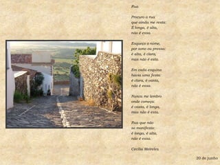 RuaProcuro a ruaque ainda me resta:É longa, é alta,não é essa.Esqueço o nome,por sono ou pressa:é alta, é clara,mas não é esta.Em cada esquinahavia uma festa:é clara, é vasta,não é essa.Nunca me lembro onde começa:é vasta, é longa,mas não é esta.Rua que nãose manifesta:é longa, é alta, não é essa.Cecília Meireles20 de junho