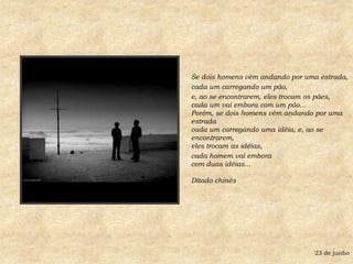 Se dois homens vêm andando por uma estrada, cada um carregando um pão, e, ao se encontrarem, eles trocam os pães,cada um vai embora com um pão...Porém, se dois homens vêm andando por uma estradacada um carregando uma idéia, e, ao se encontrarem,eles trocam as idéias, cada homem vai emboracom duas idéias... Ditado chinês 23 de junho