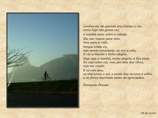 Lembro-me de quando era criança e via,como hoje não posso ver, a manhã raiar sobre a cidade. Ela não raiava para mim,mas para a vida. Porque então eu,não sendo consciente, eu era a vida.E via a manhã e tinha alegria. Hoje vejo a manhã, tenho alegria, e fico triste.Eu vejo como via, mas por trás dos olhos, vejo-me vendo. E só com isso,se obscurece o sol, o verde das árvores é velho,e as flores murcham antes de apreciadas.Fernando Pessoa26 de junho
