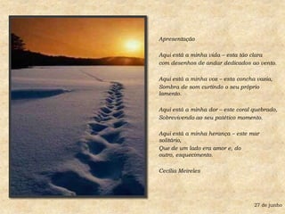 ApresentaçãoAqui está a minha vida – esta tão clara com desenhos de andar dedicados ao vento.Aqui está a minha voz – esta concha vazia,Sombra de som curtindo o seu próprio lamento.Aqui está a minha dor – este coral quebrado,Sobrevivendo ao seu patético momento.Aqui está a minha herança – este mar solitário,Que de um lado era amor e, do outro, esquecimento.Cecília Meireles27 de junho