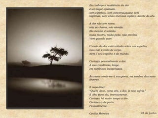 Eu conheço a residência da doré um lugar afastado,sem vizinhos, sem conversa,quase sem lágrimas, com umas imensas vigílias, diante do céu.A dor não tem nome,não se chama, não atende.Ela mesma é solidão:nada mostra, nada pede, não precisa.Vem quando quer.O rosto da dor está voltado sobre um espelho,mas não é rosto de corpo,Nem o seu espelho é do mundo.Conheço pessoalmente a dor.A sua residência, longe,em caminhos inesperados.Às vezes sento-me à sua porta, na sombra das suas árvores.E ouço dizer:“Quem visse, como vês, a dor, já não sofria.”E olho para ela, imensamente.Conheço há muito tempo a dor.Conheço-a de perto.Pessoalmente.Cecília Meireles28 de junho