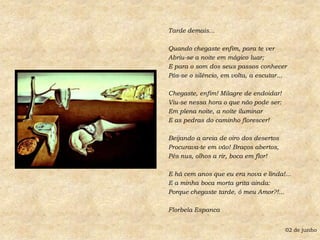 Tarde demais...Quando chegaste enfim, para te verAbriu-se a noite em mágico luar;E para o som dos seus passos conhecerPôs-se o silêncio, em volta, a escutar...Chegaste, enfim! Milagre de endoidar!Viu-se nessa hora o que não pode ser:Em plena noite, a noite iluminarE as pedras do caminho florescer!Beijando a areia de oiro dos desertosProcurava-te em vão! Braços abertos,Pés nus, olhos a rir, boca em flor!E há cem anos que eu era nova e linda!...E a minha boca morta grita ainda:Porque chegaste tarde, ó meu Amor?!...Florbela Espanca02 de junho