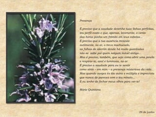 PresençaÉ preciso que a saudade desenhe tuas linhas perfeitas,teu perfil exato e que, apenas, levemente, o ventodas horas ponha um frêmito em teus cabelos...É preciso que a tua ausência trescalesutilmente, no ar, o trevo machucado,as folhas de alecrim desde há muito guardadasnão se  sabe por quem nalgum móvel antigo...Mas é preciso, também, que seja como abrir uma janelae respirar-te, azul e luminosa, no ar.É preciso a saudade para eu te sentircomo sinto – em mim – a presença misteriosa da vida...Mas quando surges és tão outra e múltipla e imprevistaque nunca de pareces com o teu retrato...E eu tenho de fechar meus olhos para ver-te!Mário Quintana29 de junho