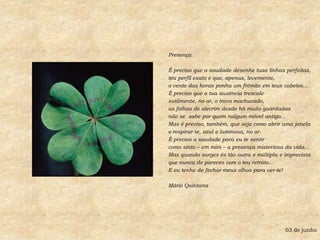 PresençaÉ preciso que a saudade desenhe tuas linhas perfeitas,teu perfil exato e que, apenas, levemente, o vento das horas ponha um frêmito em teus cabelos...É preciso que a tua ausência trescalesutilmente, no ar, o trevo machucado,as folhas de alecrim desde há muito guardadasnão se  sabe por quem nalgum móvel antigo...Mas é preciso, também, que seja como abrir uma janelae respirar-te, azul e luminosa, no ar.É preciso a saudade para eu te sentircomo sinto – em mim – a presença misteriosa da vida...Mas quando surges és tão outra e múltipla e imprevistaque nunca de pareces com o teu retrato...E eu tenho de fechar meus olhos para ver-te!Mário Quintana03 de junho