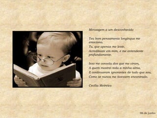 Mensagem a um desconhecidoTeu bom pensamento longínquo me emociona.Tu, que apenas me leste,Acreditaste em mim, e me entendeste profundamente.Isso me consola dos que me viram,A quem mostrei toda a minha alma,E continuaram ignorantes de tudo que sou,Como se nunca me tivessem encontrado.Cecília Meireles06 de junho