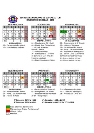 SECRETARIA MUNICIPAL DE EDUCAÇÃO – JN
                           CALENDÁRIO ESCOLAR – 2013

      SETEMBRO/2013                            OUTUBRO/2013                    NOVEMBRO/2013
 S    T Q Q S S   D                S  T Q Q S S D                       S     T     Q
                                                                                   S S D Q
                  1                   1 2 3 4 5 6                                  1 2 3
2 3 4 5 6 7 8                      7 8 9 10 11 12 13                   4 5 6 7 8 9 10
9 10 11 12 13 14 15                14 15 16 17 18 19 20                11 12 13 14 15 16 17
16 17 18 19 20 21 22               21 22 23 24 25 26 27                18 19 20 21 22 23 24
23 24 25 26 27 28 29               28 29 30 31                         25 26 27 28 29 30 31
30                                        23 DIAS LETIVOS                      20 DIAS LETIVOS
        21 DIAS LETIVOS           04 – Planejamento Ed. Infantil       04 – Encerramento do 3º Bimestre
06 – Planejamento Ed. Infantil    05 – Planej. Ens. Fundamental        05 – Início do 4º Bimestre
07 – Independência do Brasil      12 – N. Sra. Aparecida               08 – Planejamento Ed. Infantil
                                  Dia das Crianças                     09 – Planej. Ens. Fundamental
                                  15 – Dia do Professor                15 – Proclamação da Republica
                                  26 – Sábado Letivo – Abertura        26 – Sábado Letivo Culminância
                                  da Semana do Livro (Proj. De         do Projeto Consciência Negra
                                  Incentivo a Leitura)                 28 – Encontro dos Prof. EJA Seg. I
                                  28 – Dia do Funcionário Público      29 – Encontro dos Prof. EJA Seg. II




      DEZEMBRO/2013                            JANEIRO/2014                    FEVEREIRO/2014
 S    T Q Q S S   D                S       T
                                         Q Q S S D                      S     T     Q S DQ     S
                  1                      1 2 3 4 5                                    1 2
2 3 4 5 6 7 8                      6 7 8 9 10 11 12                    3 4 5 6 7 8 9
9 10 11 12 13 14 15                13 14 15 16 17 18 19                10 11 12 13 14 15 16
16 17 18 19 20 21 22               20 21 22 23 24 25 26                17 18 19 20 21 22 23
23 24 25 26 27 28 29               27 28 29 30 31                      24 25 26 27 28
30 31                                    12 DIAS LETIVOS
        19 DIAS LETIVOS           01 – Feriado Confrat. Universal      1-16 – Recesso do Professor
06 – Planejamento Ed. Infantil    03 – Planejamento Ed. Infantil       17-22 – Semana Pedagógica
07 – Planej. Ens. Fundamental     17 – Encerramento do 4º Bimestre     24 – Início do Ano Letivo 2014
25 – Feriado de Natal             20-31 – Recuperação

              1º Bimestre: 04/03 a 15/05           2º Bimestre: 16/05 a 24/08
              3º Bimestre: 26/08 a 04/11           4º Bimestre: 05/11/2013 a 17/11/2014

        Inicio e termino do Bimestre
        Planejamento Ensino Fundamental
        sábado Letivo
      ? Feriados
 