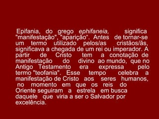 Epifania, do grego ephifaneia,        significa
"manifestação", "aparição“. Antes de tornar-se
um termo utilizado pelos/as         cristãos/ãs,
significava a chegada de um rei ou imperador. A
partir    de Cristo     tem a conotação de
manifestação     do divino ao mundo, que no
Antigo Testamento era        expressa       pelo
termo "teofania". Esse tempo         celebra a
manifestação de Cristo aos seres humanos,
 no momento em que os reis do
Oriente seguiram a estrela em busca
daquele que viria a ser o Salvador por
excelência.
 