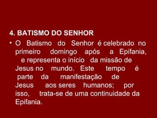 4. BATISMO DO SENHOR
• O Batismo do Senhor é celebrado no
  primeiro domingo após a Epifania,
    e representa o início da missão de
  Jesus no mundo. Este        tempo é
   parte da      manifestação de
  Jesus     aos seres humanos; por
  isso, trata-se de uma continuidade da
  Epifania.
 